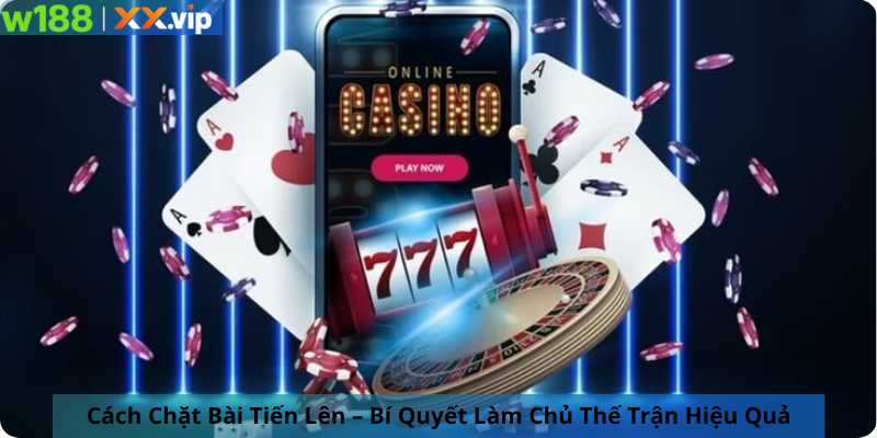 Cách Chặt Bài Tiến Lên – Bí Quyết Làm Chủ Thế Trận Hiệu Quả